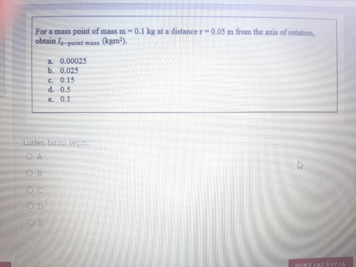 For a mass point of mass m 0.1 kg at a distancer=0.05 m from the axis of rotation,
obtain I-point mass
(kgm2).
a. 0.00025
b. 0.025
C. 0.15
d. 0.5
e. 0.1
Lutfen birini seçin.
O A
O B
OC
O D
O E
SONRAKİ SAYFA
