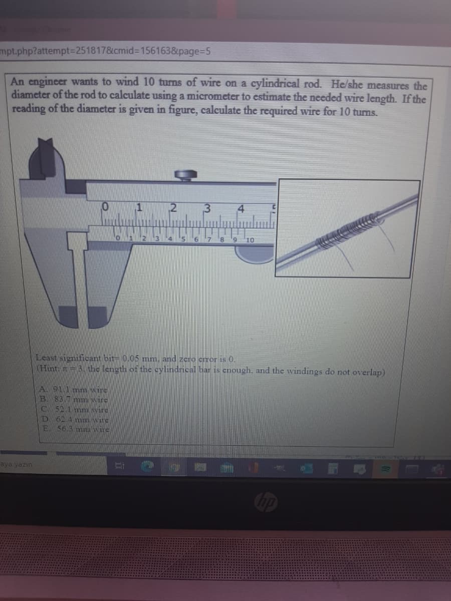 mpt.php?attempt%3D251817&cmid%3D156163&page3D5
An engineer wants to wind 10 turns of wire on a cylindrical rod. He/she measures the
diameter of the rod to calculate using a micrometer to estimate the needed wire length. If the
reading of the diameter is given in figure, calculate the required wire for 10 turns.
4.
6.
7.
8.
10
Least significant bit- 0.05 mm, and zero error is 0.
(Hint: n=3. the length of the cylindrical bar is enough, and the windings do not overlap)
A. 91.1 mm wire
B. 83.7 mm wire
C. 52.1 mn wire
D. 62.4 mm wire
56.3 mm vWire
E.
aya yazın
