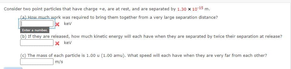 Consider two point particles that have charge +e, are at rest, and are separated by 1.30 x 1015 m.
(a).How.much.wprk was required to bring them together from a very large separation distance?
x kev
Enter a number.
(b) If they are released, how much kinetic energy will each have when they are separated by twice their separation at release?
X kev
(c) The mass of each particle is 1.00 u (1.00 amu). What speed will each have when they are very far from each other?
m/s
