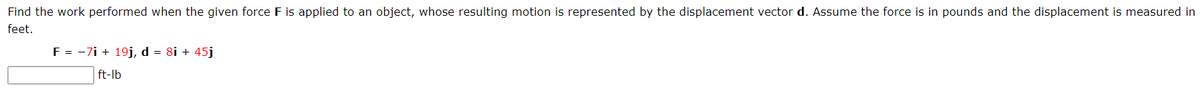 Find the work performed when the given force F is applied to an object, whose resulting motion is represented by the displacement vector d. Assume the force is in pounds and the displacement is measured in
feet.
F = -7i + 19j, d = 8i + 45j
ft-lb

