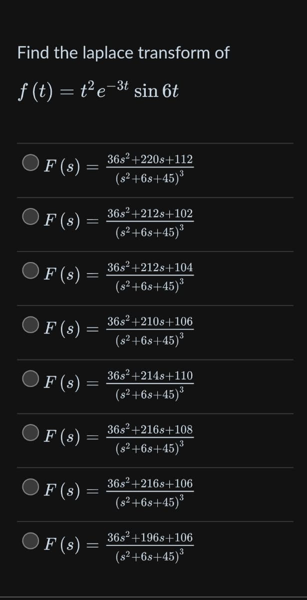 Find the laplace transform of
3t
ƒ (t) = t²e-³t sin 6t
F (s)
F (s)
F (s)
F (s)
F (s)
F (s)
F (s)
F (s)
-
=
36s² +220s+112
(s²+6s+45)³
36s² +212s+102
(s²+6s+45)³
36s² +212s+104
(s²+6s+45)³
36s² +210s+106
(s²+6s+45)³
36s² +214s+110
(s²+6s+45)³
36s² +216s+108
(s²+6s+45)³
36s² +216s+106
(s²+6s+45)³
36s² +196s+106
(s²+6s+45)³