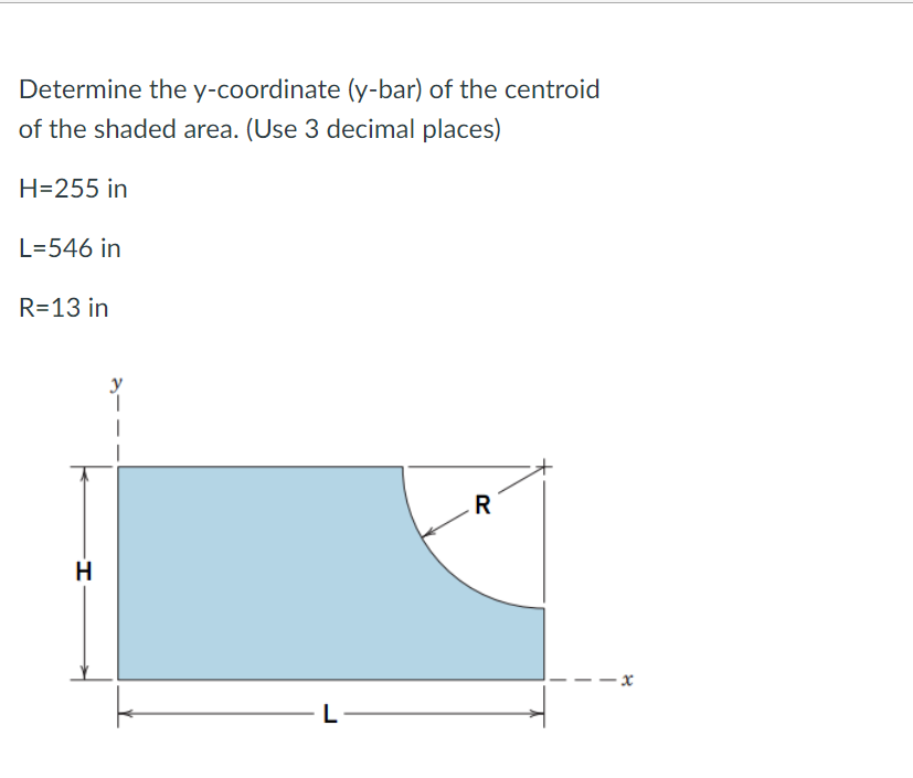 Determine the y-coordinate (y-bar) of the centroid
of the shaded area. (Use 3 decimal places)
H=255 in
L=546 in
R=13 in
H
L
R