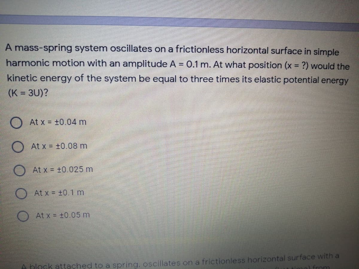 A mass-spring system oscillates on a frictionless horizontal surface in simple
harmonic motion with an amplitude A = 0.1 m. At what position (x = ?) would the
%3D
kinetic energy of the system be equal to three times its elastic potential energy
(K = 3U)?
O At x = +0.04 m
At x = +0.08 m
At x = +0.025 m
O Atx= ±01 m
At x = +0.05m
A block attached to a spring, oscillates on a frictionless horizontal surface with a
from
