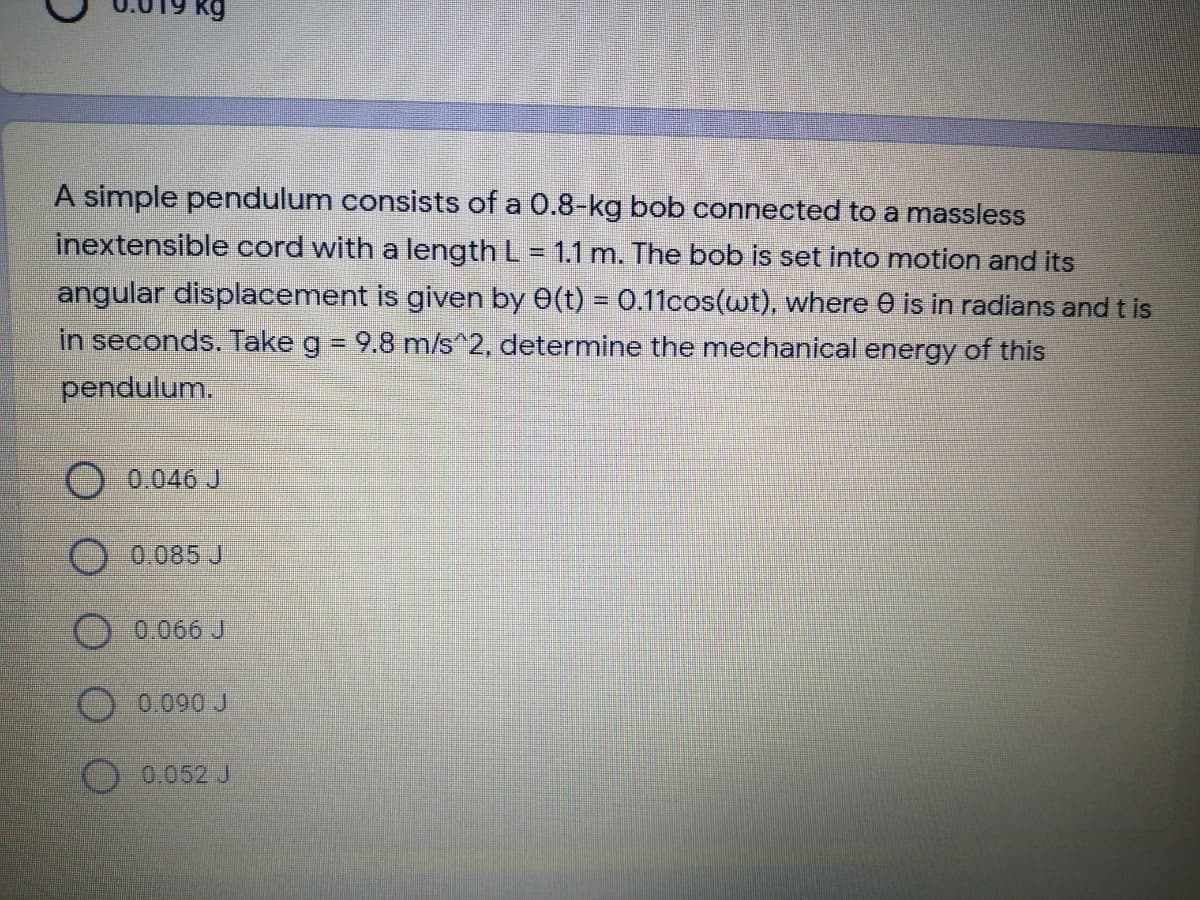 kg
A simple pendulum consists of a 0.8-kg bob connected to a massless
inextensible cord with a length L = 1.1 m. The bob is set into motion and its
angular displacement is given by 0(t) = 0.11cos(wt), where e is in radians and t is
in seconds. Take g = 9.8 m/s^2, determine the mechanical energy of this
pendulum.
0.046 J
0.085 J
0.066 J
O 0.090 J
0.052 J
