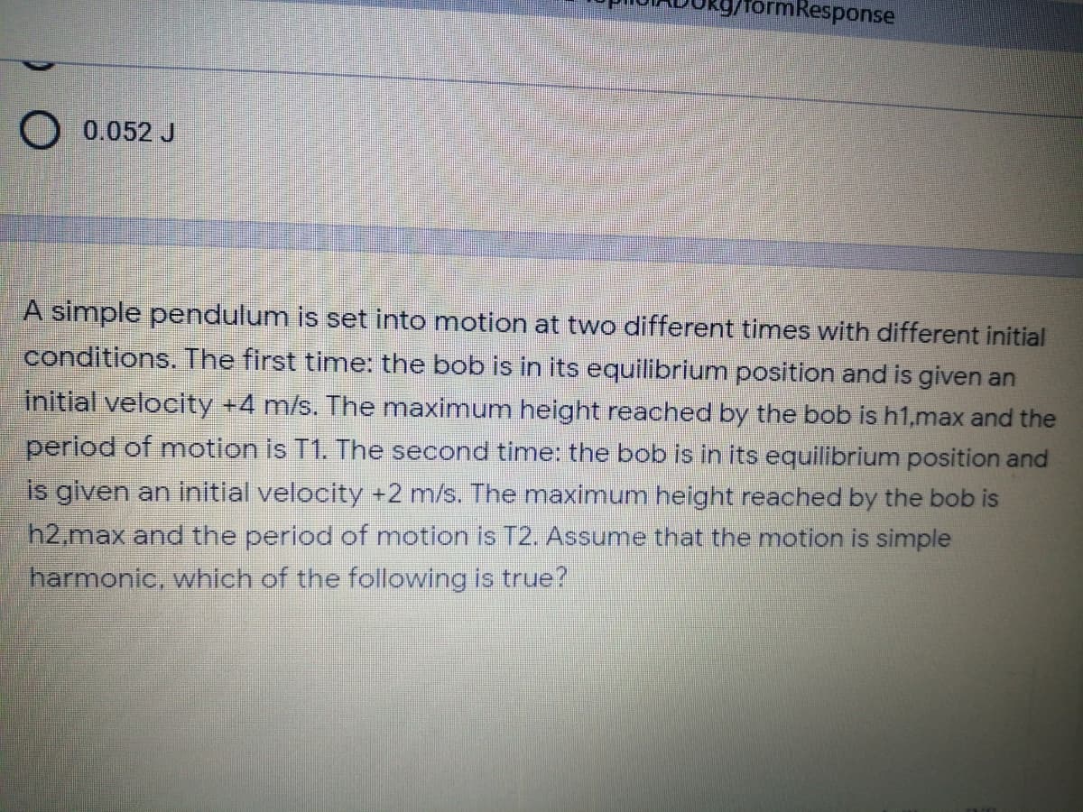 rmResponse
O 0.052 J
A simple pendulum is set into motion at two different times with different initial
conditions. The first time: the bob is in its equilibrium position and is given an
initial velocity +4 m/s. The maximum height reached by the bob is h1,max and the
period of motion is T1. The second timne: the bob is in its equilibrium position and
is given an initial velocity +2 m/s. The maximum height reached by the bob is
h2,max and the period of motion is T2. Assume that the motion is simple
harmonic, which of the following is true?
