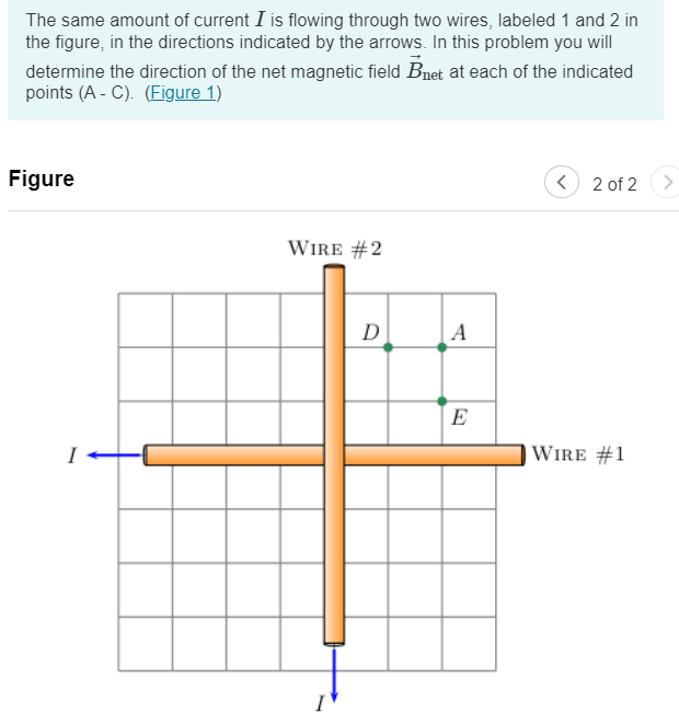 The same amount of current I is flowing through two wires, labeled 1 and 2 in
the figure, in the directions indicated by the arrows. In this problem you will
determine the direction of the net magnetic field Bnet at each of the indicated
points (AC). (Figure 1)
Figure
WIRE #2
D
A
<
2 of 2
E
WIRE #1
<