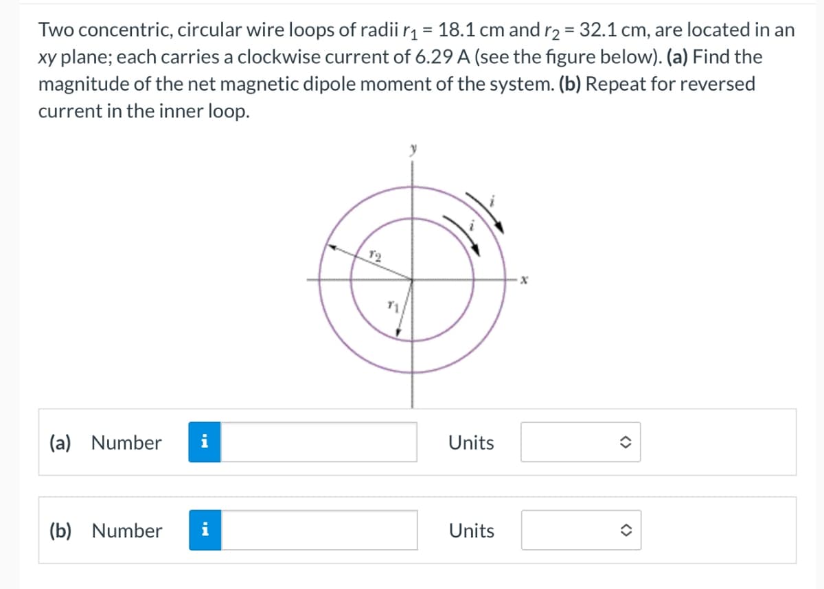 Two concentric, circular wire loops of radii r₁ = 18.1 cm and r2 = 32.1 cm, are located in an
xy plane; each carries a clockwise current of 6.29 A (see the figure below). (a) Find the
magnitude of the net magnetic dipole moment of the system. (b) Repeat for reversed
current in the inner loop.
12
(a) Number i
Units
(b) Number i
Units
x