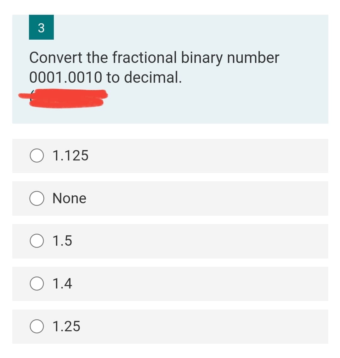 3
Convert the fractional binary number
0001.0010 to decimal.
O 1.125
O None
O 1.5
O 1.4
O 1.25
