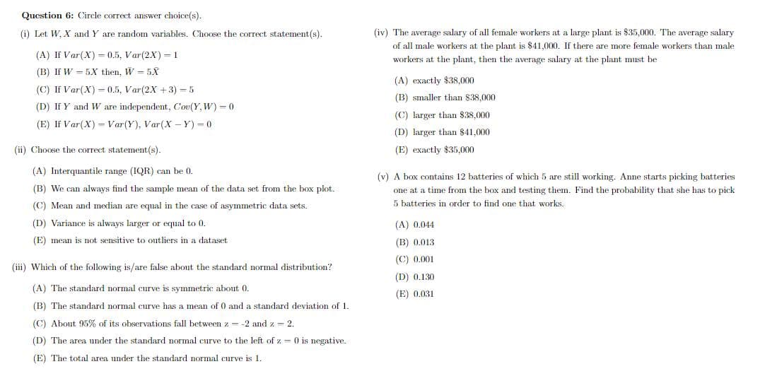 Qucstion 6: Circle correct answer choice(s).
(i) Let W, X and Y are random variables. Choose the correct statement(s).
(iv) The average salary of all female workers at a large plant is $35,000. The average salary
of all male workers at the plant is $41,000. If there are more female workers than male
(A) If Var(X) = 0.5, Var(2X) = 1
workers at the plant, then the average salary at the plant must be
(B) If W = 5X then, W = 5X
(A) exactly $38.000
(C) If Var(X) = 0.5, Var(2X +3) = 5
(B) smaller than $38,000
(D) If Y and W are independent, Cou(Y, W) = 0
(C) larger than $38,000
(E) If Var(X) = Var(Y), Var(X - Y) = 0
(D) larger than $41,000
(ii) Choose the correct statement (s).
(E) exactly $35.000
(A) Interquantile range (IQR) can be 0.
(v) A box contains 12 batteries of which 5 are still working. Anne starts picking batteries
(B) We can always find the sample mean of the data set from the box plot.
one at a time from the box and testing them. Find the probability that she has to pick
5 batteries in order to find one that works.
(C) Mean and median are equal in the case of asymmetric data sets.
(D) Variance is always larger or equal to 0.
(A) 0.044
(E) mean is not sensitive to outliers in a dataset
(B) 0.013
(C) 0.001
(iii) Which of the following is/are false about the standard normal distribution?
(D) 0.130
(A) The standard normal curve is symmetric about 0.
(E) 0.031
(B) The standard normal curve has a mean of 0 and a standard deviation of 1.
(C) About 95% of its observations fall between z = -2 and z = 2.
(D) The area under the standard normal curve to the left of z = 0 is negative.
(E) The total area under the standard normal curve is 1.
