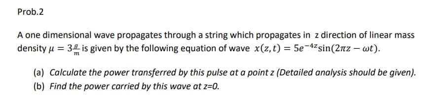 Prob.2
A one dimensional wave propagates through a string which propagates in z direction of linear mass
density u = 34 is given by the following equation of wave x(z, t) = 5e-42sin(2nz – wt).
(a) Calculate the power transferred by this pulse at a point z (Detailed analysis should be given).
(b) Find the power carried by this wave at z=0.
