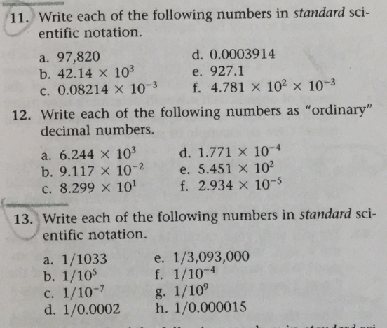 11. Write each of the following numbers in standard sci-
entific notation.
a. 97,820
b. 42.14 x 10³
c. 0.08214 x 10-3
12. Write each of the following numbers as "ordinary"
decimal numbers.
a. 6.244 x 10³
b. 9.117 x 10-2
c. 8.299 x 10¹
d. 0.0003914
e. 927.1
f. 4.781 x 10² x 10-³
a. 1/1033
b. 1/105
13. Write each of the following numbers in standard sci-
entific notation.
c. 1/10-7
d. 1/0.0002
d. 1.771 x 10-4
e. 5.451 x 10²
f. 2.934 x 10-5
e. 1/3,093,000
f. 1/10-4
g. 1/10⁹
h. 1/0.000015