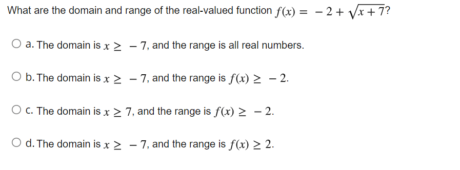 What are the domain and range of the real-valued function f(x) = - 2+ Vx + 7?
O a. The domain is x > - 7, and the range is all real numbers.
O b. The domain is x > – 7, and the range is f(x) > – 2.
O c. The domain is x > 7, and the range is f(x) > - 2.
O d. The domain is x > – 7, and the range is f(x) > 2.
