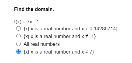 Find the domain.
f(x) = 7x - 1
O {x[ x is a real number and x ± 0.14285714}
O {x[ x is a real number and x # -1}
O All real numbers
O {X[ x is a real number and x + 7}
