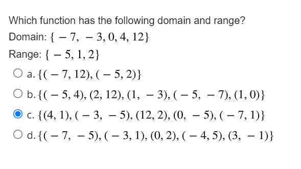 Which function has the following domain and range?
Domain: { – 7, – 3, 0, 4, 12}
Range: { – 5, 1, 2}
О a. {(- 7, 12), ( — 5, 2)}
|
О b. ((— 5, 4), (2, 12), (1, — 3), (- 5, — 7), (1, 0)}
с. (4, 1), ( — 3, - 5), (12, 2), (0, — 5), (— 7, 1)}
O d. {( – 7, – 5), ( – 3, 1), (0, 2), ( – 4, 5), (3, – 1)}
