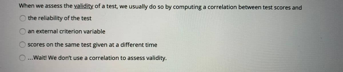 When we assess the validity of a test, we usually do so by computing a correlation between test scores and
the reliability of the test
an external criterion variable
scores on the same test given at a different time
O...Wait! We don't use a correlation to assess validity.
