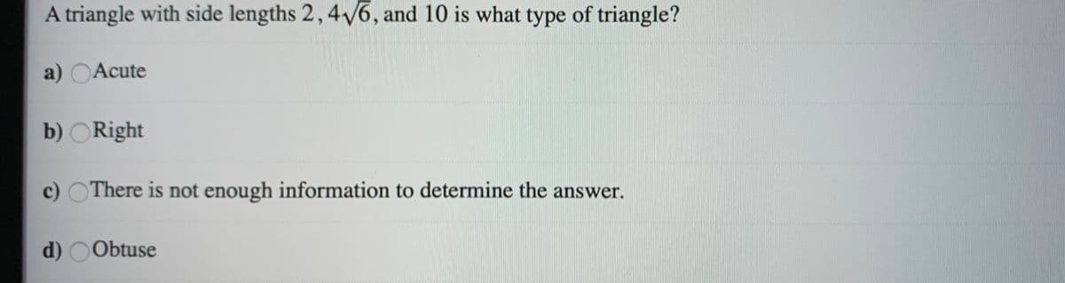 A triangle with side lengths 2, 46, and 10 is what type of triangle?
a) OAcute
b) ORight
c) OThere is not enough information to determine the answer.
d) OObtuse
