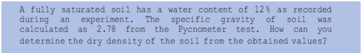 A fully saturated soil has a water content of 12 % as recorded
The specific
2.78 from the Pycnometer test.
determine the dry density of the soil from the obtained values?
during
experiment.
gravity of
soil
an
was
calculated
as
How
can
you
