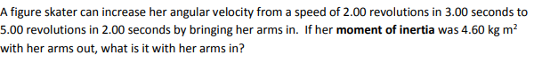 A figure skater can increase her angular velocity from a speed of 2.00 revolutions in 3.00 seconds to
5.00 revolutions in 2.00 seconds by bringing her arms in. If her moment of inertia was 4.60 kg m?
with her arms out, what is it with her arms in?
