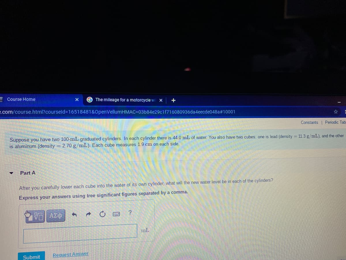 Course Home
G The mileage for a motorcycle wit x
+
.com/course.html?courseld=16518481&OpenVellumHMAC=03b84e29c1f716080936da4eecde048a#10001
Constants | Periodic Tab
Suppose you have two 100-mL graduated cylinders. In each cylinder there is 44.0 mL of water. You also have two cubes: one is lead (density = 11.3 g/mL), and the other
is aluminum (density = 2.70 g/mL). Each cube measures 1.9 cm on each side.
Part A
After you carefully lower each cube into the water of its own cylinder, what will the new water level be in each of the cylinders?
Express your answers using tree significant figures separated by a comma.
mL
Submit
Request Answer
