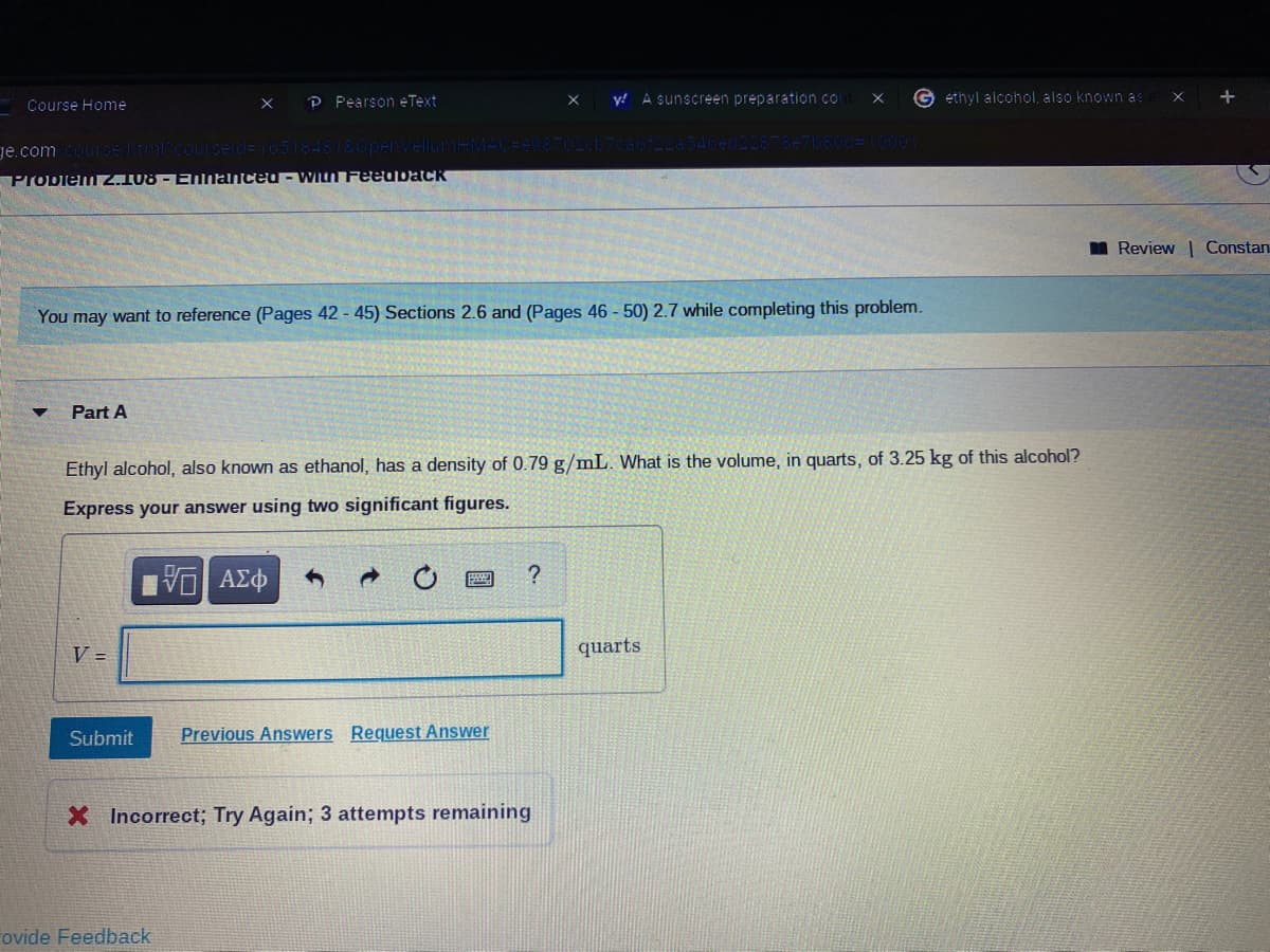 P Pearson eText
y! A sunscreen preparation co
G ethyl alcohol, also known as
Course Home
ge.com
Probienuz.108 - ENnanceO- WILN Feeuback
I Review | Constan
You may want to reference (Pages 42 - 45) Sections 2.6 and (Pages 46 - 50) 2.7 while completing this problem.
Part A
Ethyl alcohol, also known as ethanol, has a density of 0.79 g/mL. What is the volume, in quarts, of 3.25 kg of this alcohol?
Express your answer using two significant figures.
V =
quarts
Submit
Previous Answers Request Answer
X Incorrect; Try Again; 3 attempts remaining
ovide Feedback
