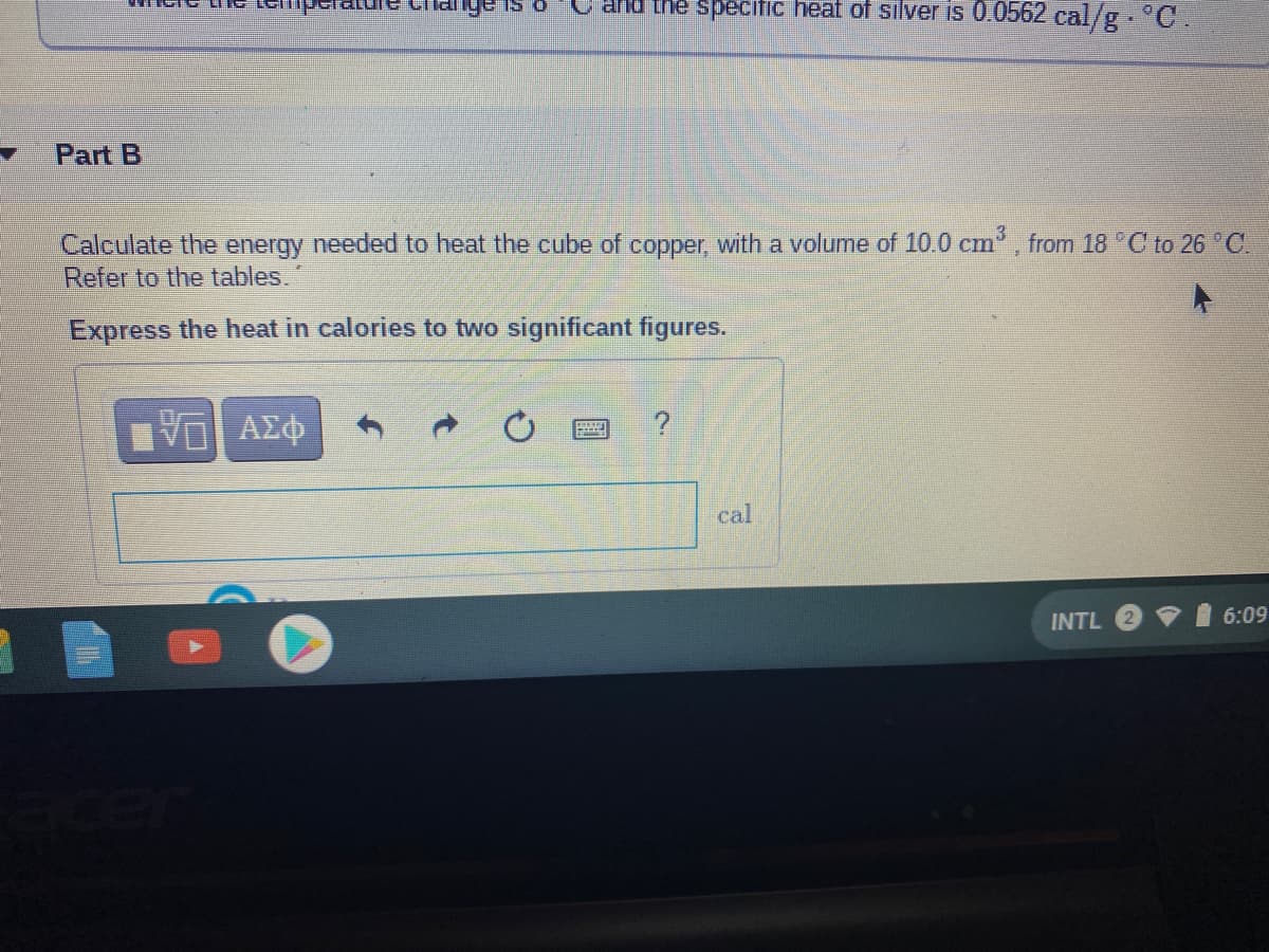 ald the specitic heat of silver is 0.0562 cal/g.C.
Part B
Calculate the energy needed to heat the cube of copper, with a volume of 10.0 cm, from 18 °C to 26 C.
Refer to the tables.
Express the heat in calories to two significant figures.
ΑΣφ
cal
INTL
6:09
