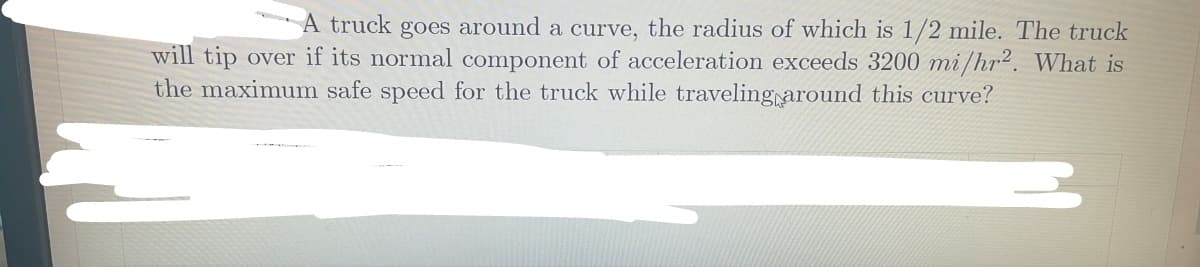 A truck goes around a curve, the radius of which is 1/2 mile. The truck
will tip over if its normal component of acceleration exceeds 3200 mi/hr2. What is
the maximum safe speed for the truck while traveling around this curve?
