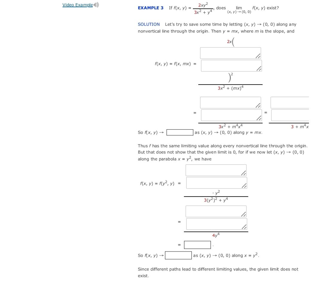 Video Example )
2xy2
3x2 + yA
EXAMPLE 3
If f(x, y) =
does
lim
(x, y)- (0, 0)
f(x, y) exist?
SOLUTION Let's try to save some time by letting (x, y) → (0, 0) along any
nonvertical line through the origin. Then y = mx, where m is the slope, and
f(x, у) %3D f(x, тх) %3
3x² + (mx)ª
3x2 + mªx4
3 + m*x
So f(x, y) →
as (x, y) → (0, 0) along y = mx.
Thus f has the same limiting value along every nonvertical line through the origin.
But that does not show that the given limit is 0, for if we now let (x, y) → (0, 0)
along the parabola x = y?, we have
f(x, y) = f(y², y) =
3(y²)² + yA
4y4
So f(x, y) →
as (x, y) → (0, 0) along x = y².
Since different paths lead to different limiting values, the given limit does not
exist.
