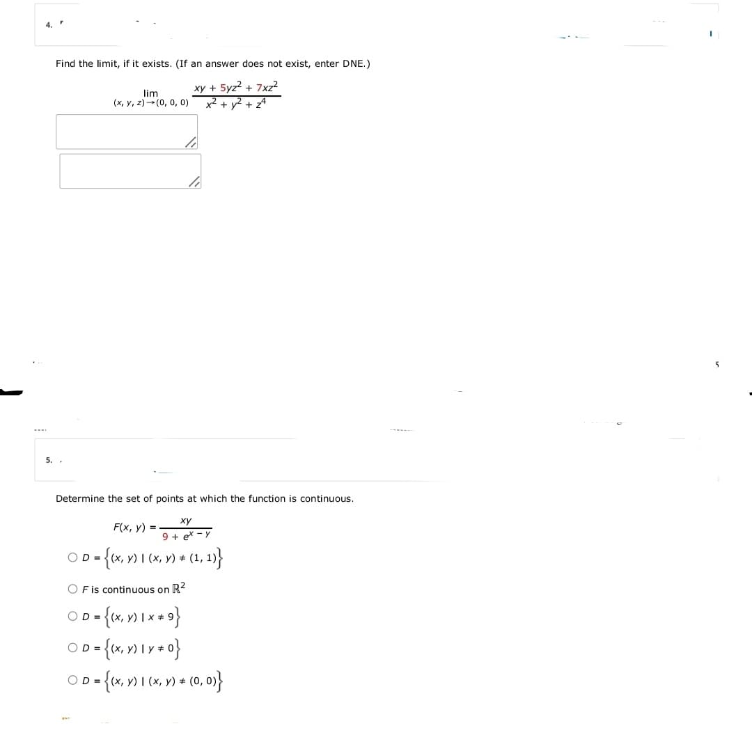 4.
Find the limit, if it exists. (If an answer does not exist, enter DNE.)
lim
(x, y, z) (0, 0, 0)
xy + 5yz2 + 7xz²
x² + y2 + z4
5
5. .
Determine the set of points at which the function is continuous.
ху
F(x, y) =
9 + ex - y
OD =
O F is continuous on R2
OD =
OD =
y) Iy +
OD =
