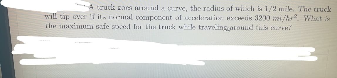 A truck goes around a curve, the radius of which is 1/2 mile. The truck
will tip over if its normal component of acceleration exceeds 3200 mi/hr2. What is
the maximum safe speed for the truck while traveling around this curve?
