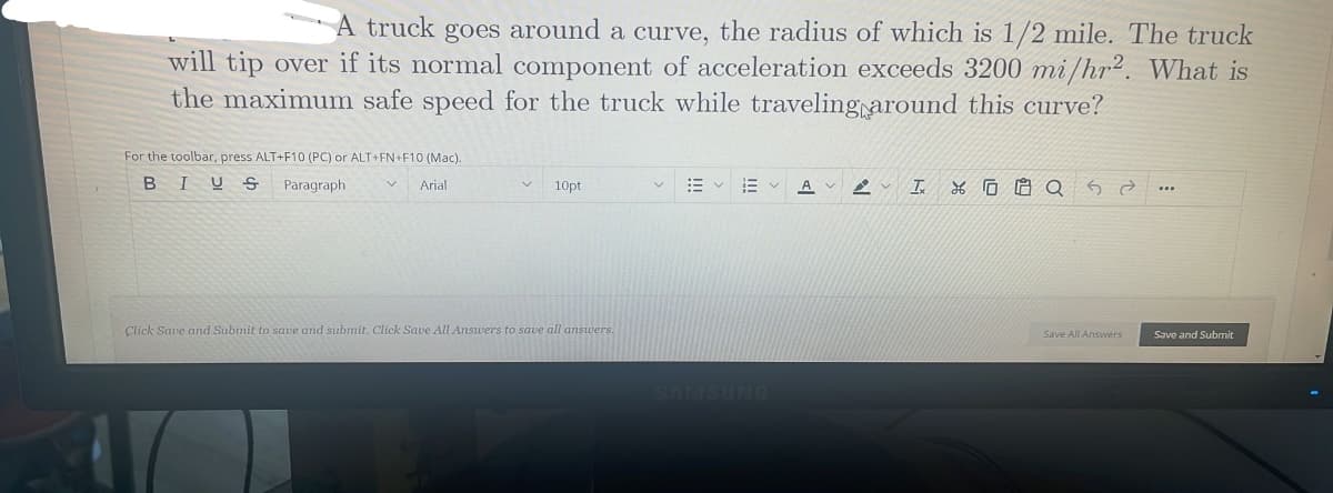 A truck goes around a curve, the radius of which is 1/2 mile. The truck
will tip over if its normal component of acceleration exceeds 3200 mi/hr2. What is
the maximum safe speed for the truck while traveling around this curve?
For the toolbar, press ALT+F10 (PC) or ALT+FN+F10 (Mac).
BIUS
Paragraph
Arial
10pt
Click Save and Submit to save and submit. Click Save All Answers to save all answers.
Save All Answers
Save and Submit
SAMSUNG
