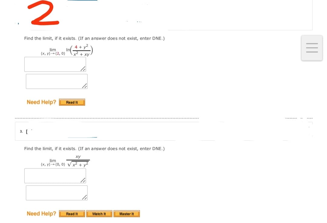 Find the limit, if it exists. (If an answer does not exist, enter DNE.)
4 + y2
lim
(x, y)- (2, 0)
In
x + XV
Need Help?
Read It
3. [
Find the limit, if it exists. (If an answer does not exist, enter DNE.)
ху
lim
(x, y) (0, 0) V.
Need Help?
Watch It
Read It
Master It
