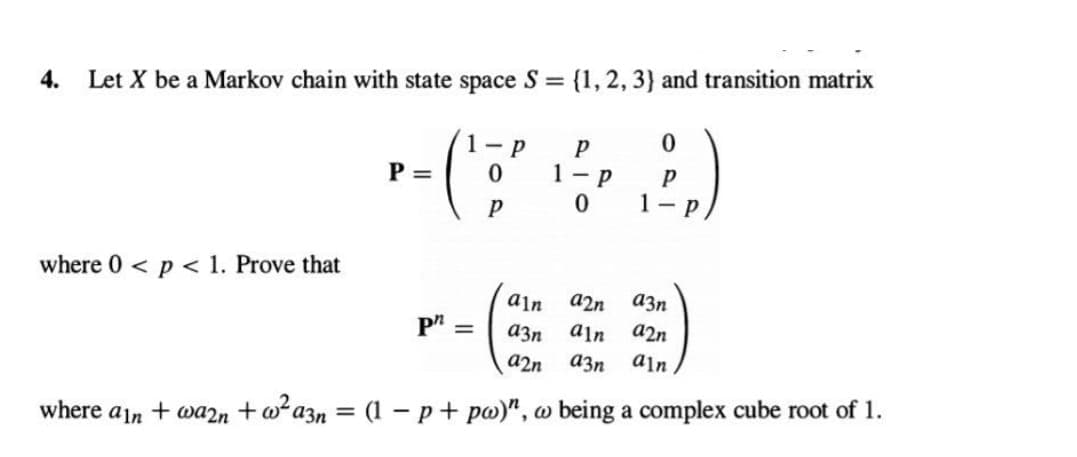 4. Let X be a Markov chain with state space S = {1, 2, 3) and transition matrix
(²
where 0 < p < 1. Prove that
P =
0
Ph =
P
P
P
1-P
0
0
P
1-p
ain a2n
a3n aln
a2n a3n
where ain + wa2n + w²a3n = (1 − p + pw)", w being a complex cube root of 1.
a3n
a2n
ain