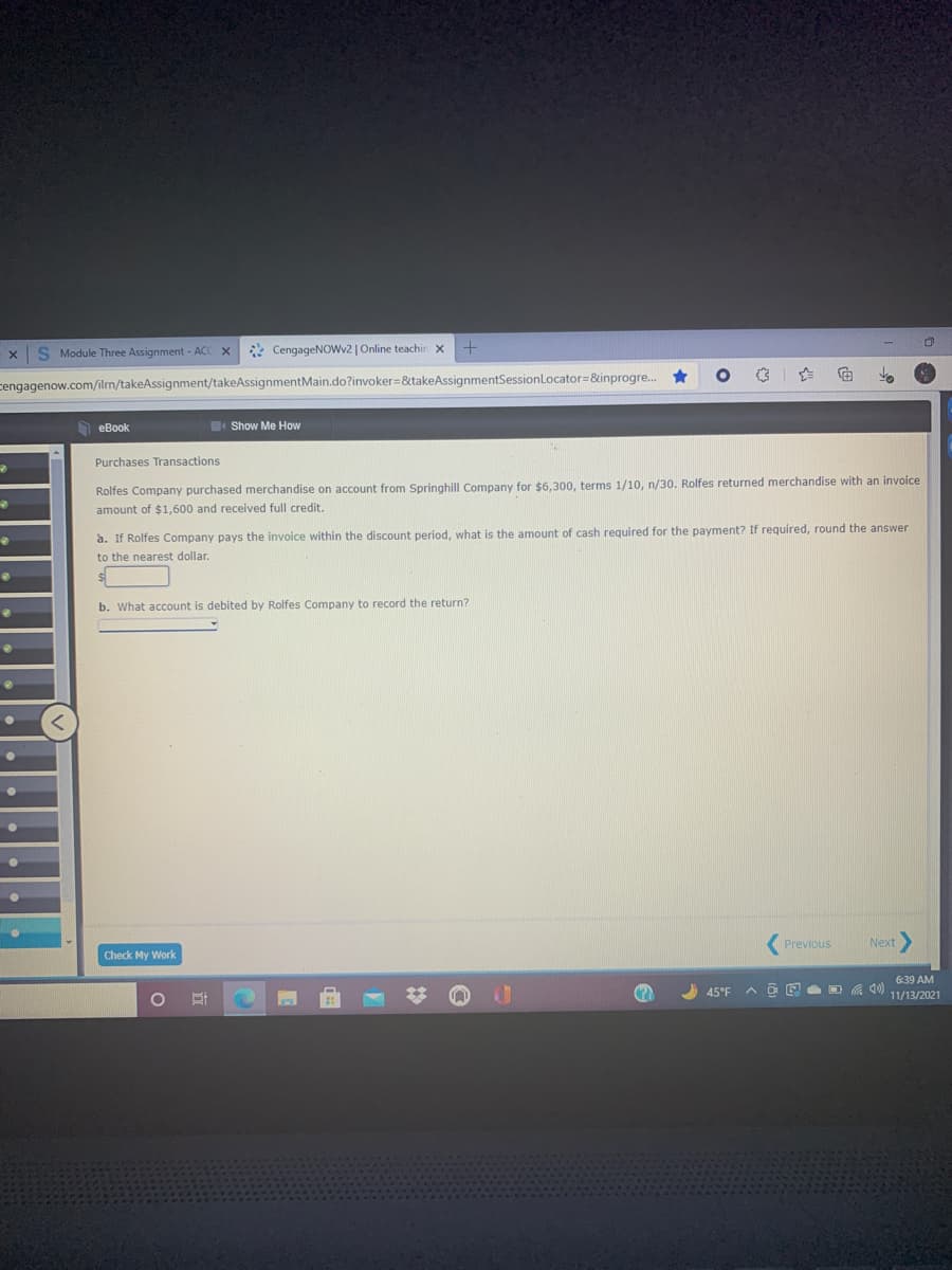 S Module Three Assignment - ACC X
* CengageNOwv2 | Online teachir x
cengagenow.com/ilrn/takeAssignment/takeAssignmentMain.do?invoker=&takeAssignmentSessionLocator=&inprogre.. *
h eBook
Show Me How
Purchases Transactions
Rolfes Company purchased merchandise on account from Springhill Company for $6,300, terms 1/10, n/30. Rolfes returned merchandise with an invoice
amount of $1,600 and received full credit.
a. If Rolfes Company pays the invoice within the discount period, what is the amount of cash required for the payment? If required, round the answer
to the nearest dollar.
b. What account is debited by Rolfes Company to record the return?
Previous
Next
Check My Work
6:39 AM
45°F
11/13/2021
