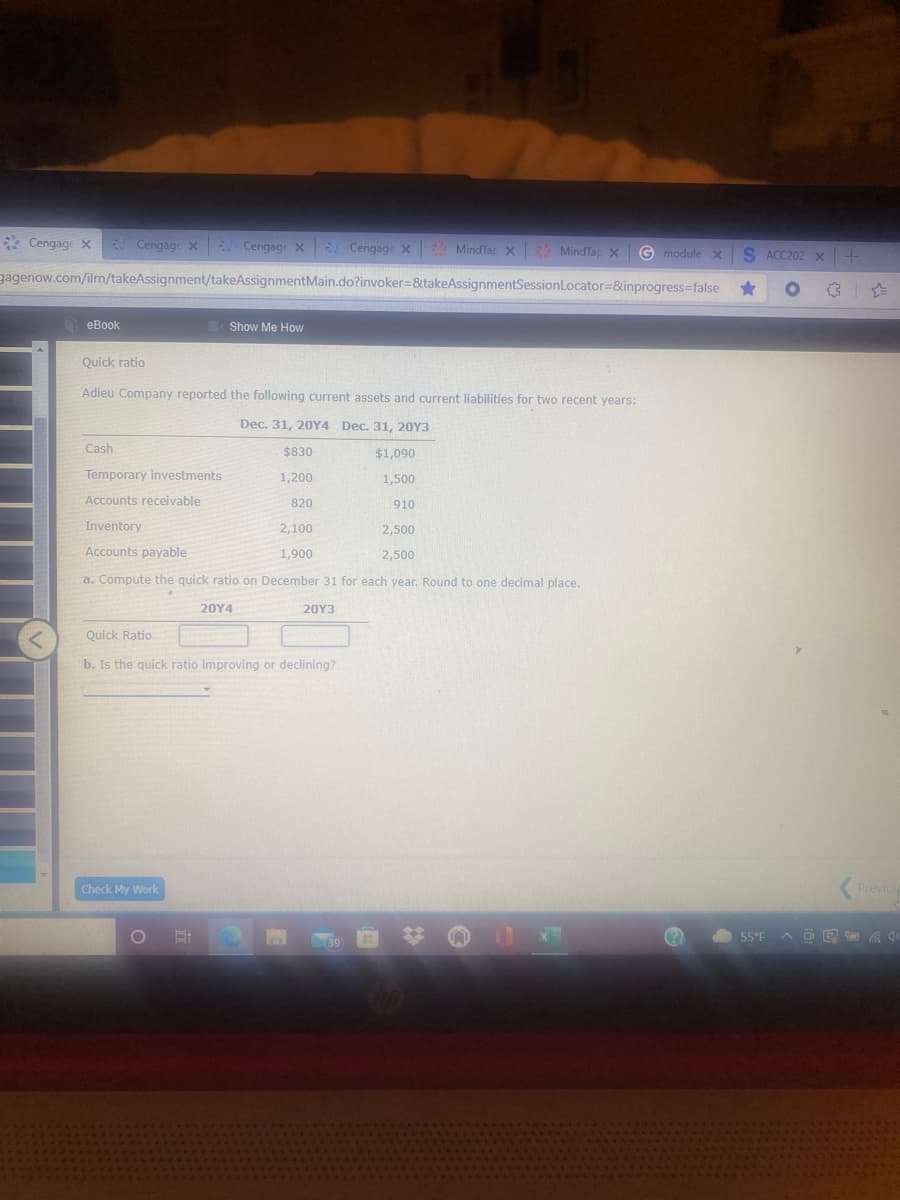 * Cengage X
- Cengage x Cengage X Cengage x MindTar x MindTap x
G module x
S ACC202 x
gagenow.com/ilrn/takeAssignment/takeAssignmentMain.do?invoker=&takeAssignmentSessionLocator=&inprogress-false
еВook
Show Me How
Quick ratio
Adieu Company reported the following current assets and current liabilities for two recent years:
Dec. 31, 20Y4 Dec. 31, 20Y3
Cash
$830
$1,090
Temporary investments
1,200
1,500
Accounts receivable
820
910
Inventory
2,100
2,500
Accounts payable
1,900
2,500
a. Compute the quick ratio on December 31 for each year. Round to one decimal place.
20Υ4
20Υ3
Quick Ratio
b. Is the quick ratio improving or declining?
Check My Work
Previou
55°F
