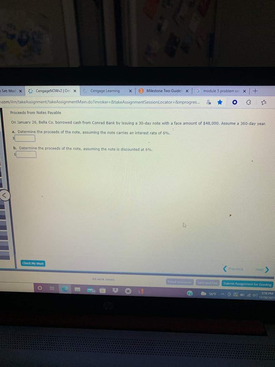B Milestone Two Guidel x
G module 5 problem set
n Set: Mod x
* CengageNOWv2 | Onl x
Cengage Learning
.com/ilm/takeAssignment/takeAssignmentMain.do?invoker=&takeAssignmentSessionLocator=&inprogres...
Proceeds from Notes Payable
On January 26, Bella Co. borrowed cash from Conrad Bank by issuing a 30-day note with a face amount of $48,000. Assume a 360-day year.
a. Determine the proceeds of the note, assuming the note carries an interest rate of 6%.
b. Determine the proceeds of the note, assuming the note is discounted at 6%.
Check My Work
Previous
Next
All work saved.
Email Instructor
Save and Exit
Submit Assignment for Grading
2:58 PM
56°F
11/28/2021
