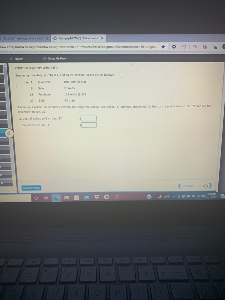 S Module Three Assignment - ACC X
* CengageNOWv2 | Online teachin x
now.com/ilm/takeAssignment/takeAssignmentMain.do?invoker=&takeAssignmentSessionLocator=&inprogre. *
O eBook
Show Me How
Perpetual Inventory Using LIFO
Beginning inventory, purchases, and sales for Item 88-HX are as follows:
Jan. 1
Inventory
100 units @ $28
8.
Sale
80 units
15
Purchase
111 units @ $32
27
Sale
93 units
Assuming a perpetual inventory system and using the last-in, first-out (LIFO) method, determine (a) the cost of goods sold on Jan. 27 and (b) the
inventory on Jan. 31.
a. Cost of goods sold on Jan. 27
b. Inventory on Jan. 31
(Previous
Check My Work
6:33 AM
A 45°F
ヘ ロ回 ロ
11/13/2021
prt sc
delete
home
ho
A
144
40
af-
+ backspace
9.
