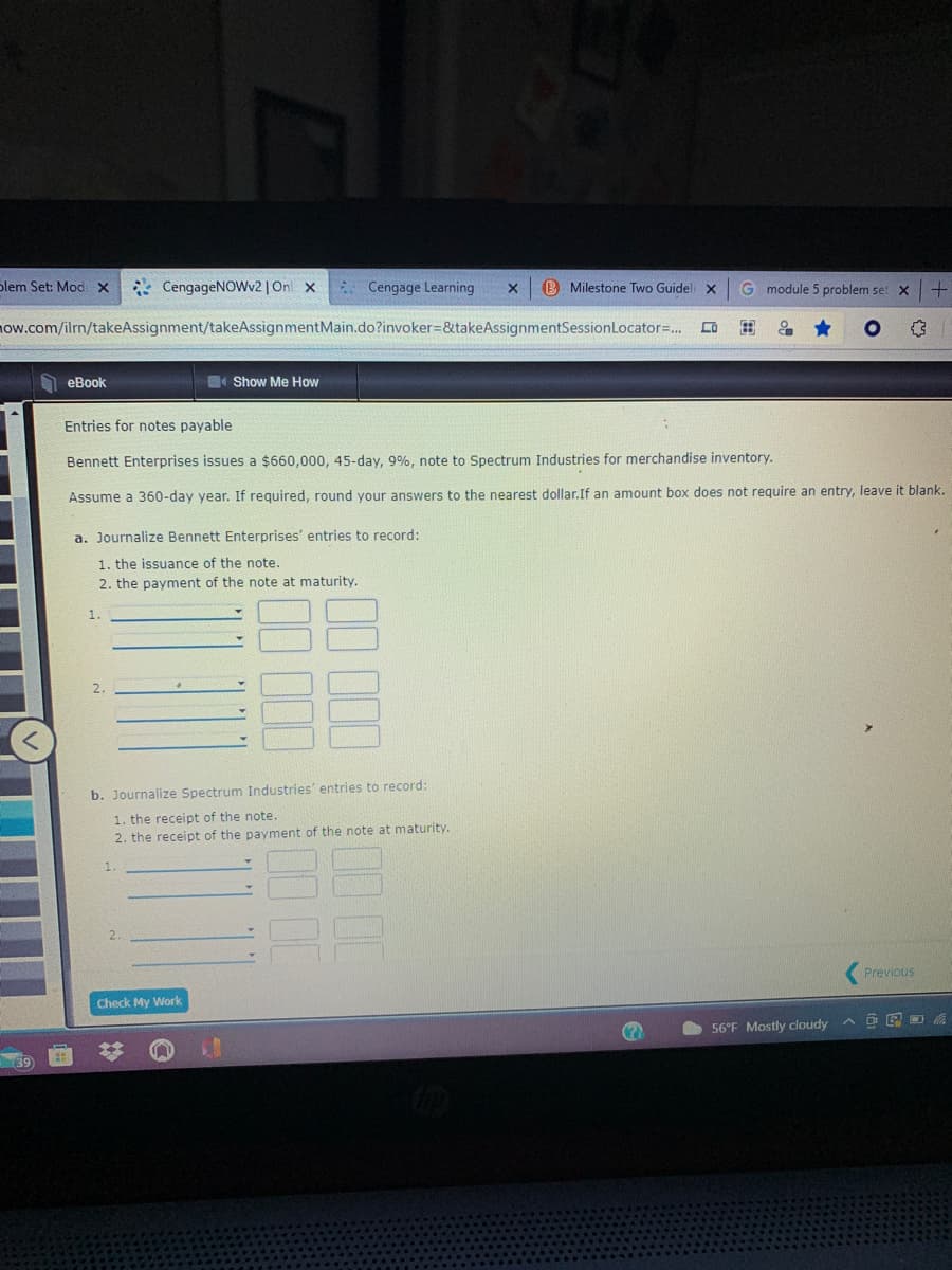 blem Set: ModX
* CengageNOWv2 | On x
* Cengage Learning
B Milestone Two Guidel x
G module 5 problem set X
ow.com/ilm/takeAssignment/takeAssignmentMain.do?invoker=&takeAssignmentSessionLocator=. Lo
еВook
Show Me How
Entries for notes payable
Bennett Enterprises issues a $660,000, 45-day, 9%, note to Spectrum Industries for merchandise inventory.
Assume a 360-day year. If required, round your answers to the nearest dollar.If an amount box does not require an entry, leave it blank.
a. Journalize Bennett Enterprises' entries to record:
1. the issuance of the note.
2. the payment of the note at maturity.
2
b. Journalize Spectrum Industries' entries to record:
1. the receipt of the note.
2. the receipt of the payment of the note at maturity.
Previous
Check My Work
56°F Mostly cloudy
ヘ 回。
