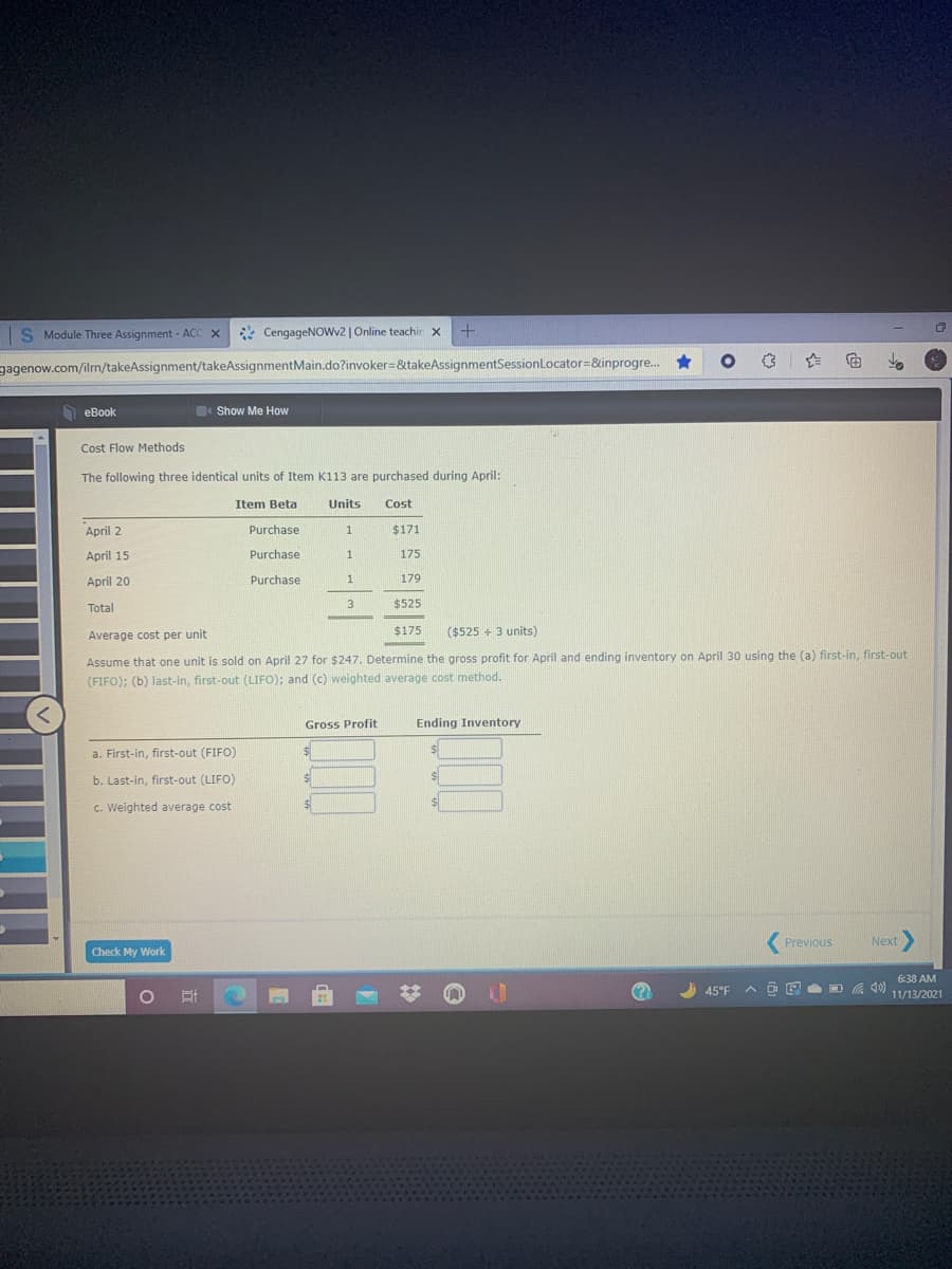 S Module Three Assignment - ACC X
CengageNOWv2 | Online teachir x +
gagenow.com/ilrn/takeAssignment/takeAssignmentMain.do?invoker=&takeAssignmentSessionLocator=&inprogre..
еВook
Show Me How
Cost Flow Methods
The following three identical units of Item K113 are purchased during April:
Item Beta
Units
Cost
April 2
Purchase
1
$171
April 15
Purchase
1
175
April 20
Purchase
1
179
3
$525
Total
Average cost per unit
$175
($525 + 3 units)
Assume that one unit is sold on April 27 for $247. Determine the gross profit for April and ending inventory on April 30 using the (a) first-in, first-out
(FIFO); (b) last-in, first-out (LIFO); and (c) weighted average cost method.
Gross Profit
Ending Inventory
a. First-in, first-out (FIFO)
b. Last-in, first-out (LIFO)
c. Weighted average cost
Previous
Next>
Check My Work
6:38 AM
45°F
A D E a O A 40)
11/13/2021
