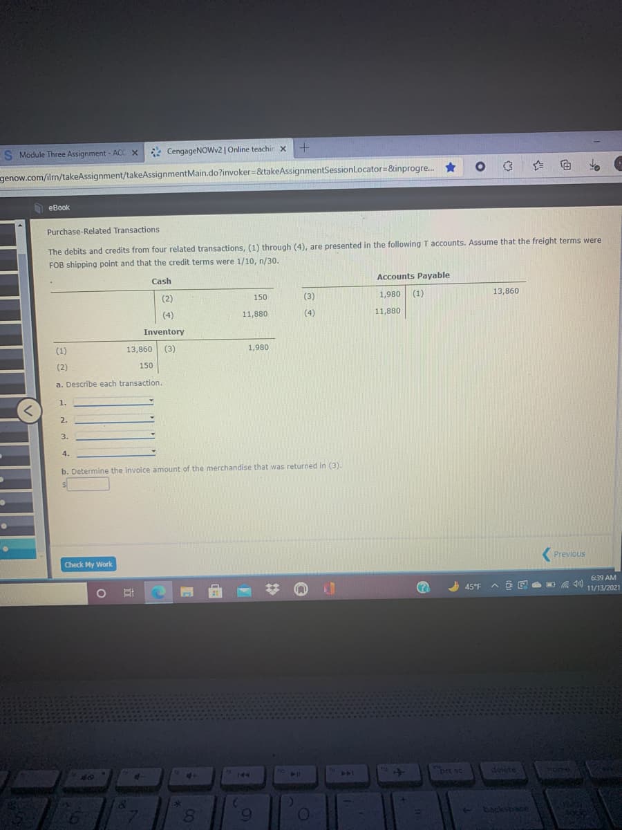 S Module Three Assignment - ACC X
* CengageNOwv2 | Online teachir x
genow.com/ilm/takeAssignment/takeAssignmentMain.do?invoker=&takeAssignmentSessionLocator=&inprogre..
еВook
Purchase-Related Transactions
The debits and credits from four related transactions, (1) through (4), are presented in the following T accounts. Assume that the freight terms were
FOB shipping point and that the credit terms were 1/10, n/30.
Accounts Payable
Cash
1,980 (1)
13,860
(2)
150
(3)
(4)
11,880
(4)
11,880
Inventory
(1)
13,860 (3)
1,980
(2)
150
a. Describe each transaction.
1.
2.
3.
4.
b. Determine the invoice amount of the merchandise that was returned in (3).
(Previous
Check My Work
6:39 AM
45°F
ヘ回图 目 急
11/13/2021
pit sc
dete
Mom
4+
144
144
40
Sacksbace
8.
