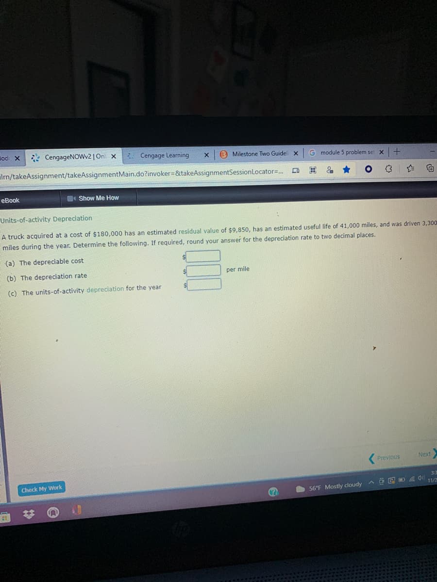 lod X
* CengageNOWv2 | On x
6 Cengage Learning
B Milestone Two Guidel x
G module 5 problem set x
lrn/takeAssignment/takeAssignmentMain.do?invoker=&takeAssignmentSessionLocator=..
向
еВBook
Show Me How
Units-of-activity Depreciation
A truck acquired at a cost of $180,000 has an estimated residual value of $9,850, has an estimated useful life of 41,000 miles,
was driven 3,300
miles during the year. Determine the following. If required, round your answer for the depreciation rate to two decimal places.
(a) The depreciable cost
(b) The depreciation rate
per mile
(c) The units-of-activity depreciation for the year
Next
Previous
33
Check My Work
A O E O 11/2
56°F Mostly cloudy
%23
