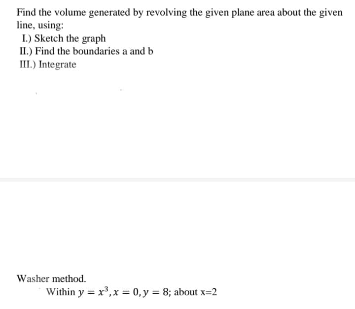 Find the volume generated by revolving the given plane area about the given
line, using:
I.) Sketch the graph
II.) Find the boundaries a and b
III.) Integrate
Washer method.
Within y = x³, x = 0, y = 8; about x=2