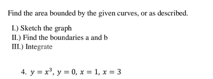 Find the area bounded by the given curves, or as described.
I.) Sketch the graph
II.) Find the boundaries a and b
III.) Integrate
4. y = x³, y = 0, x = 1, x = 3