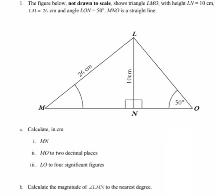 1. The figure below, not drawn to scale, shows triangle LMO, with height LN= 10 cm,
LM = 26 cm and angle LON = 50°. MNO is a straight line.
26 cm
M-
50°
N
a. Calculate, in cm
i. MN
ii. MO to two decimal places
iii. LO to four significant figures
b. Calculate the magnitude of ZLMN to the nearest degree.
10cm
