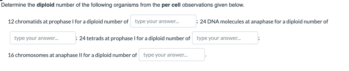 Determine the diploid number of the following organisms from the per cell observations given below.
12 chromatids at prophase I for a diploid number of type your answer.
; 24 DNA molecules at anaphase for a diploid number of
type your answer...
; 24 tetrads at prophase I for a diploid number of type your answer..
16 chromosomes at anaphase Il for a diploid number of type your answer.
