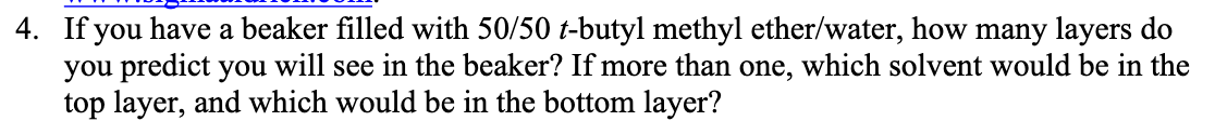 4. If you have a beaker filled with 50/50 t-butyl methyl ether/water, how many layers do
you predict you will see in the beaker? If more than one, which solvent would be in the
top layer, and which would be in the bottom layer?
