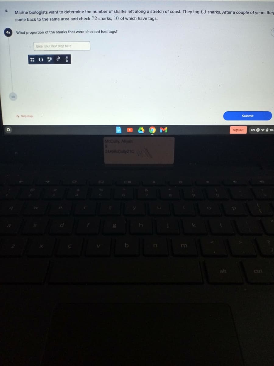 4.
Marine biologists want to determine the number of sharks left along a stretch of coast. They tag 60 sharks. After a couple of vears they
come back to the same area and check 72 sharks, 10 of which have tags.
4a
What proportion of the sharks that were checked had tags?
Enter your next step here
* Skip step
Submit
9 M
us e91 10-
Sign out
McCully, Alyah
24AMcCully21C
ctrl
