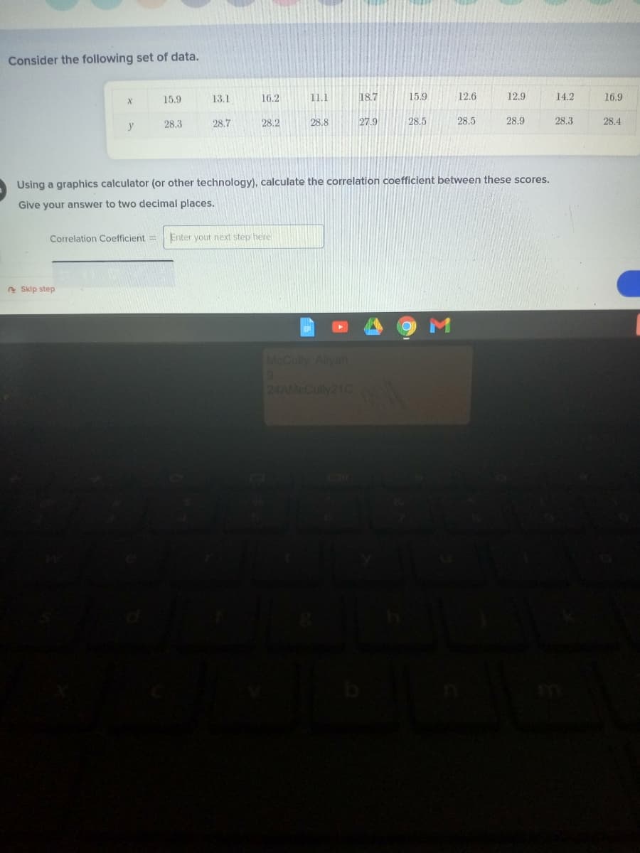 Consider the following set of data.
15.9
13.1
16.2
11.1
18.7
15.9
12.6
12.9
14.2
16.9
28.3
28.7
28.2
28.8
27.9
28.5
28.5
28.9
28.3
28.4
y
Using a graphics calculator (or other technology), calculate the correlation coefficient between these scores.
Give your answer to two decimal places.
Correlation Coefficient=
Enter yout next step here
e Sklp step
McCully Aliyah
24AMCCully21C
