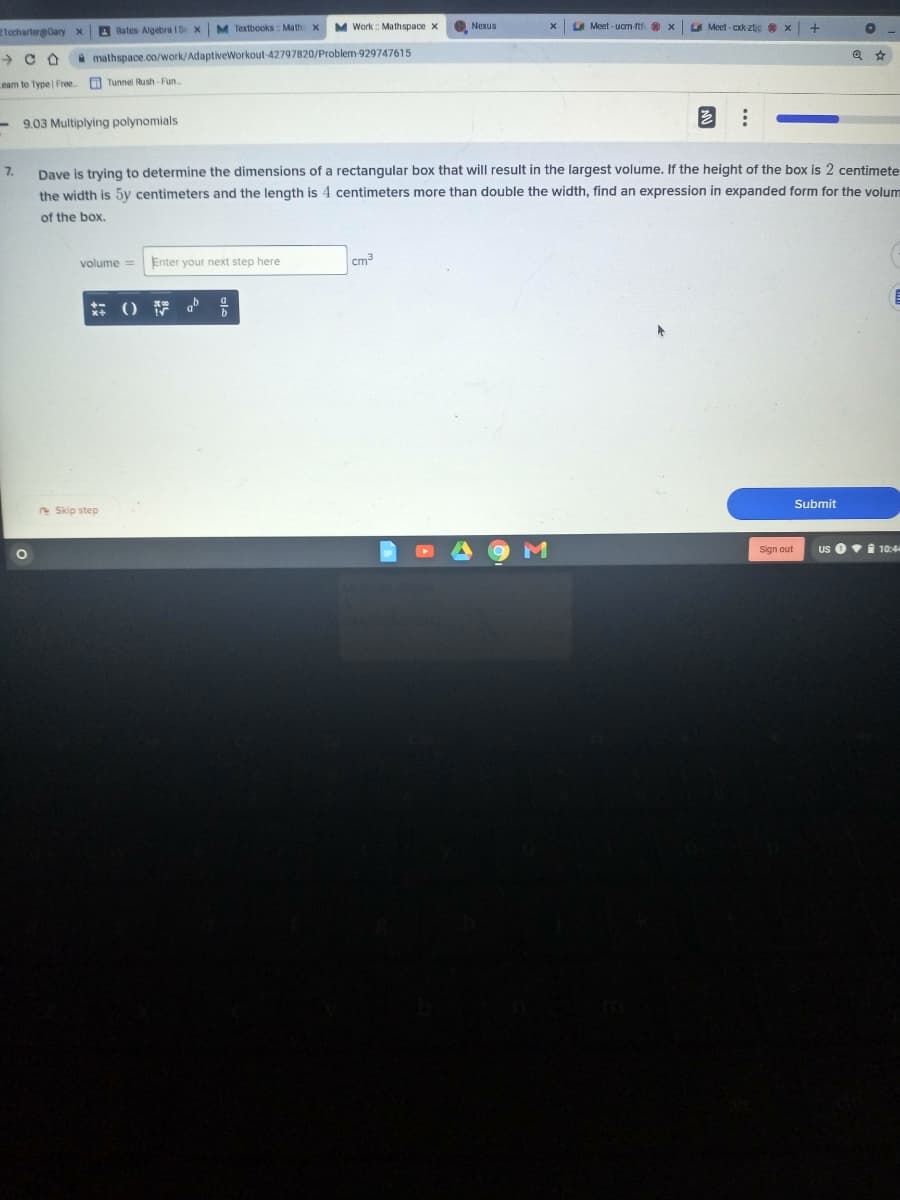21echarter@Oary X
A Bates Algebra I S x M Textbooks Math x
M Work: Mathspace x
O Nexus
A Meet - ucm-nt x Meet - ck ztic x
A mathspace.co/work/AdaptiveWorkout-42797820/Problem-929747615
eam to Type Free
O Tunnel Rush- Fun.
9.03 Multiplying polynomials
Dave is trying to determine the dimensions of a rectangular box that will result in the largest volume. If the height of the box is 2 centimete
the width is 5y centimeters and the length is 4 centimeters more than double the width, find an expression in expanded form for the volum
7.
of the box.
volume =
Enter your next step here
cm3
Submit
e Skip step
Sign out
Us 0i 10:4
