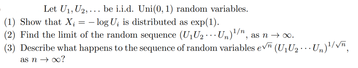 Let U1, U2, ... be i.i.d. Uni(0, 1) random variables.
- log U; is distributed as exp(1).
(2) Find the limit of the random sequence (U1U2 · · Un)/",
(3) Describe what happens to the sequence of random variables evn (U1U2· … Un)'/vn,
(1) Show that X;
as n → 0.
as n → ∞?
