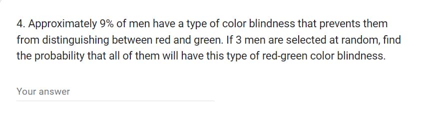 4. Approximately 9% of men have a type of color blindness that prevents them
from distinguishing between red and green. If 3 men are selected at random, find
the probability that all of them will have this type of red-green color blindness.
Your answer